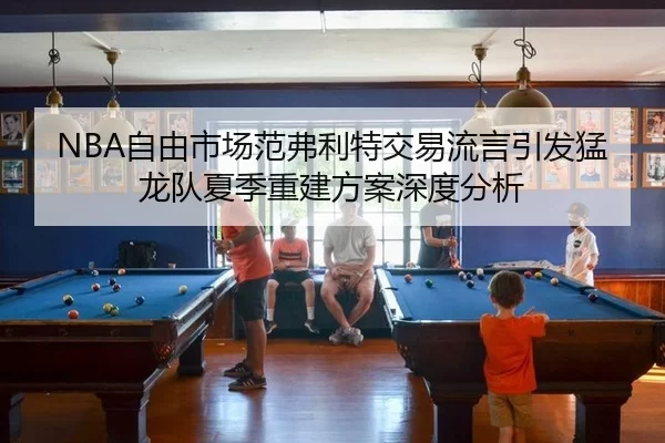 NBA自由市场范弗利特交易流言引发猛龙队夏季重建方案深度分析